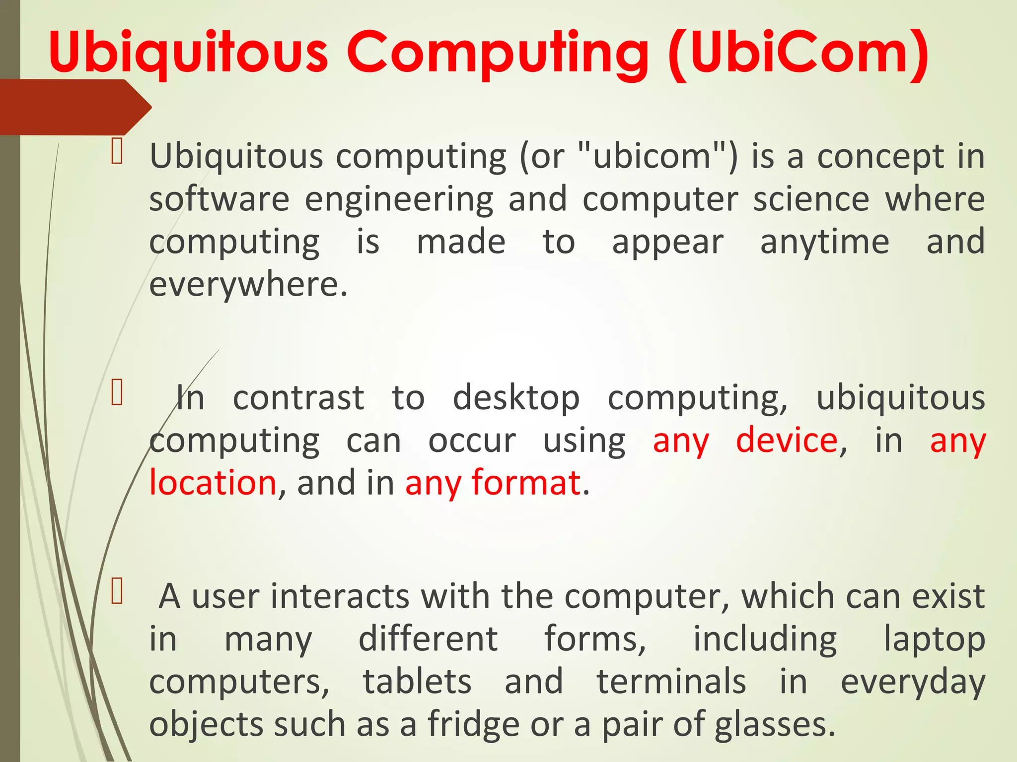 Ubiquitous Computing (UbiCom)
 Ubiquitous computing (or "ubicom") is a concept in
software engineering and computer science where
computing is made to appear anytime and
everywhere.
 In contrast to desktop computing, ubiquitous
computing can occur using any device, in any
location, and in any format.
 A user interacts with the computer, which can exist
in many different forms, including laptop
computers, tablets and terminals in everyday
objects such as a fridge or a pair of glasses.
 