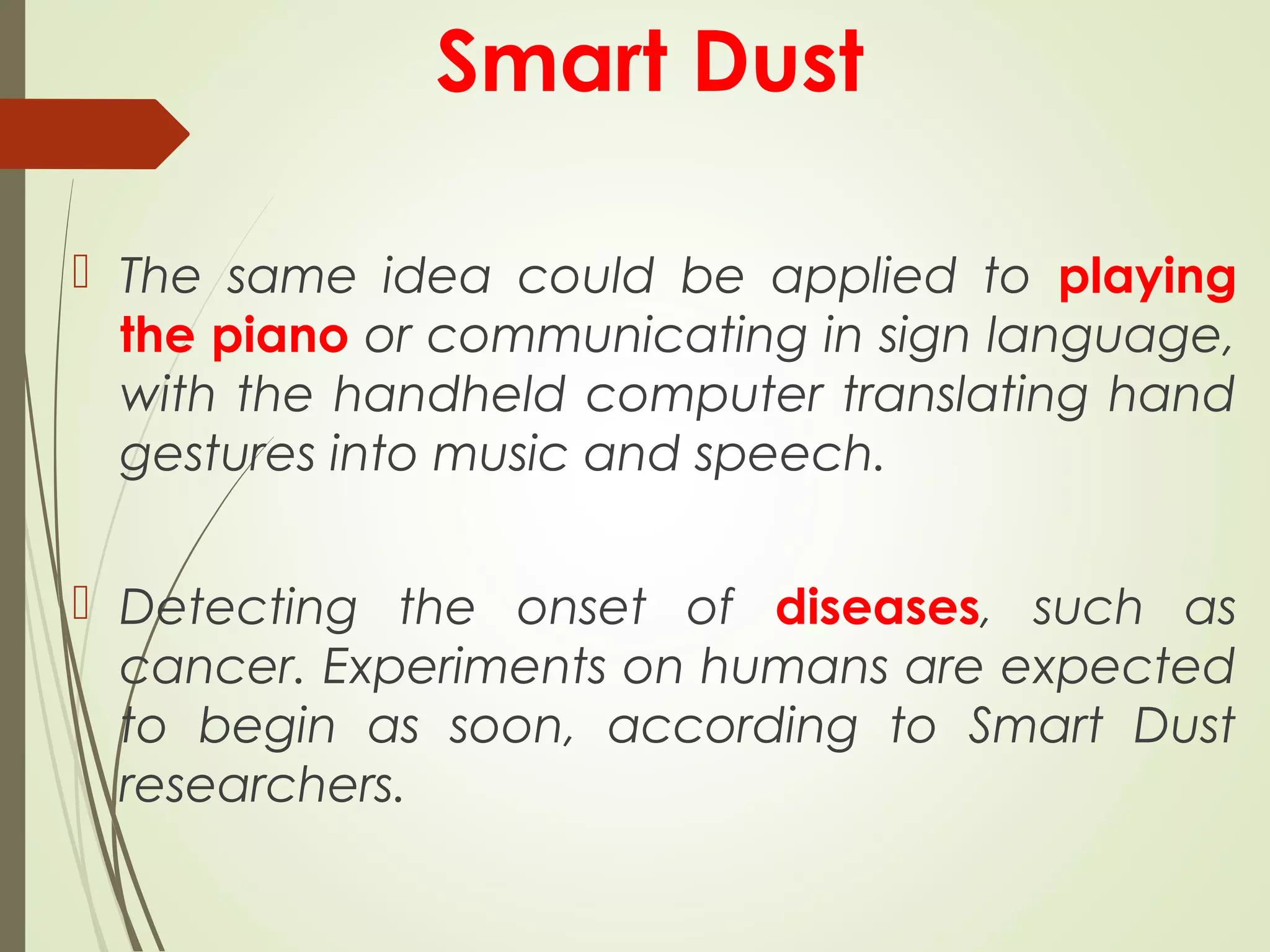 Smart Dust
 The same idea could be applied to playing
the piano or communicating in sign language,
with the handheld computer translating hand
gestures into music and speech.
 Detecting the onset of diseases, such as
cancer. Experiments on humans are expected
to begin as soon, according to Smart Dust
researchers.
 