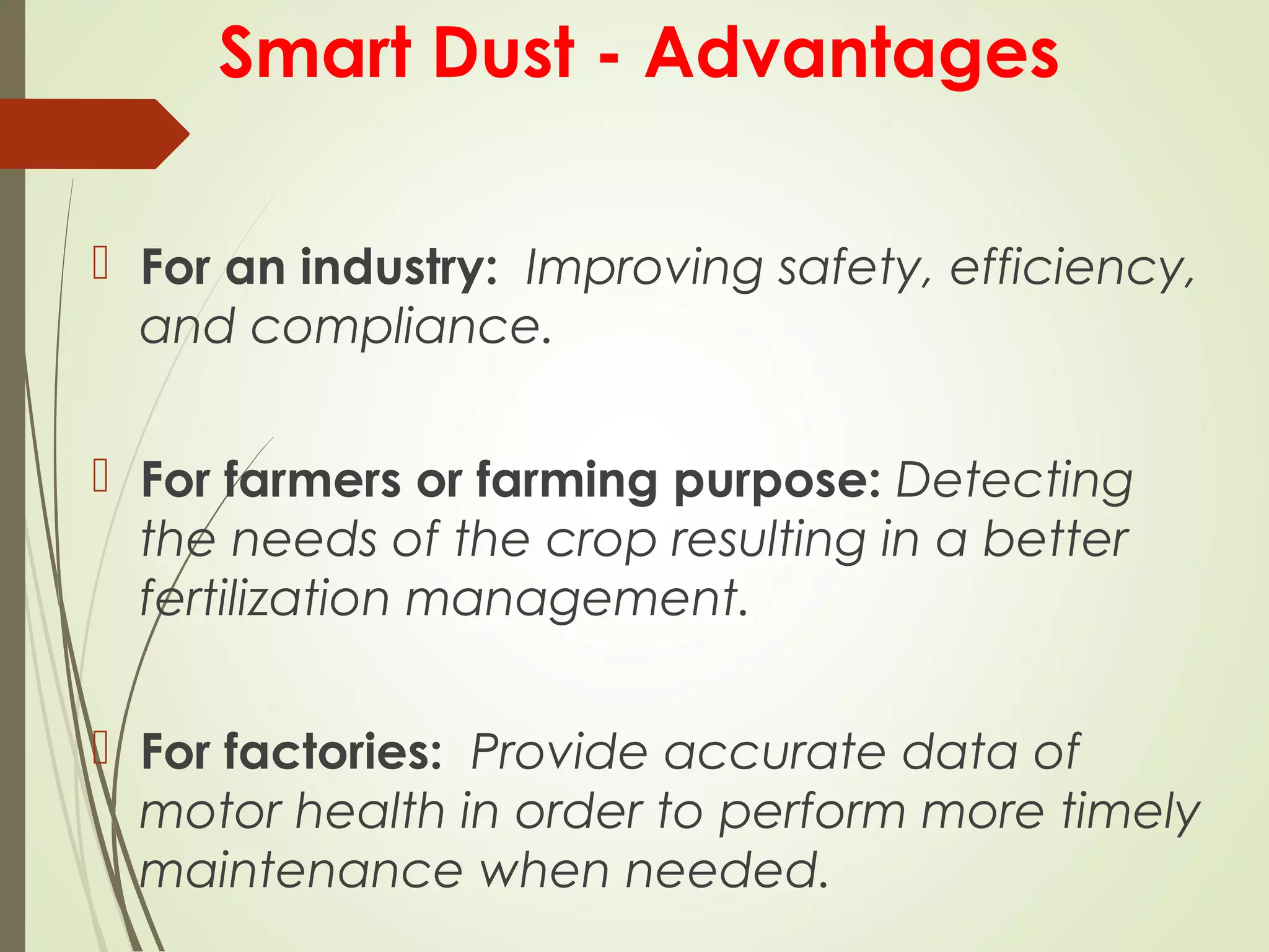 Smart Dust - Advantages
 For an industry: Improving safety, efficiency,
and compliance.
 For farmers or farming purpose: Detecting
the needs of the crop resulting in a better
fertilization management.
 For factories: Provide accurate data of
motor health in order to perform more timely
maintenance when needed.
 