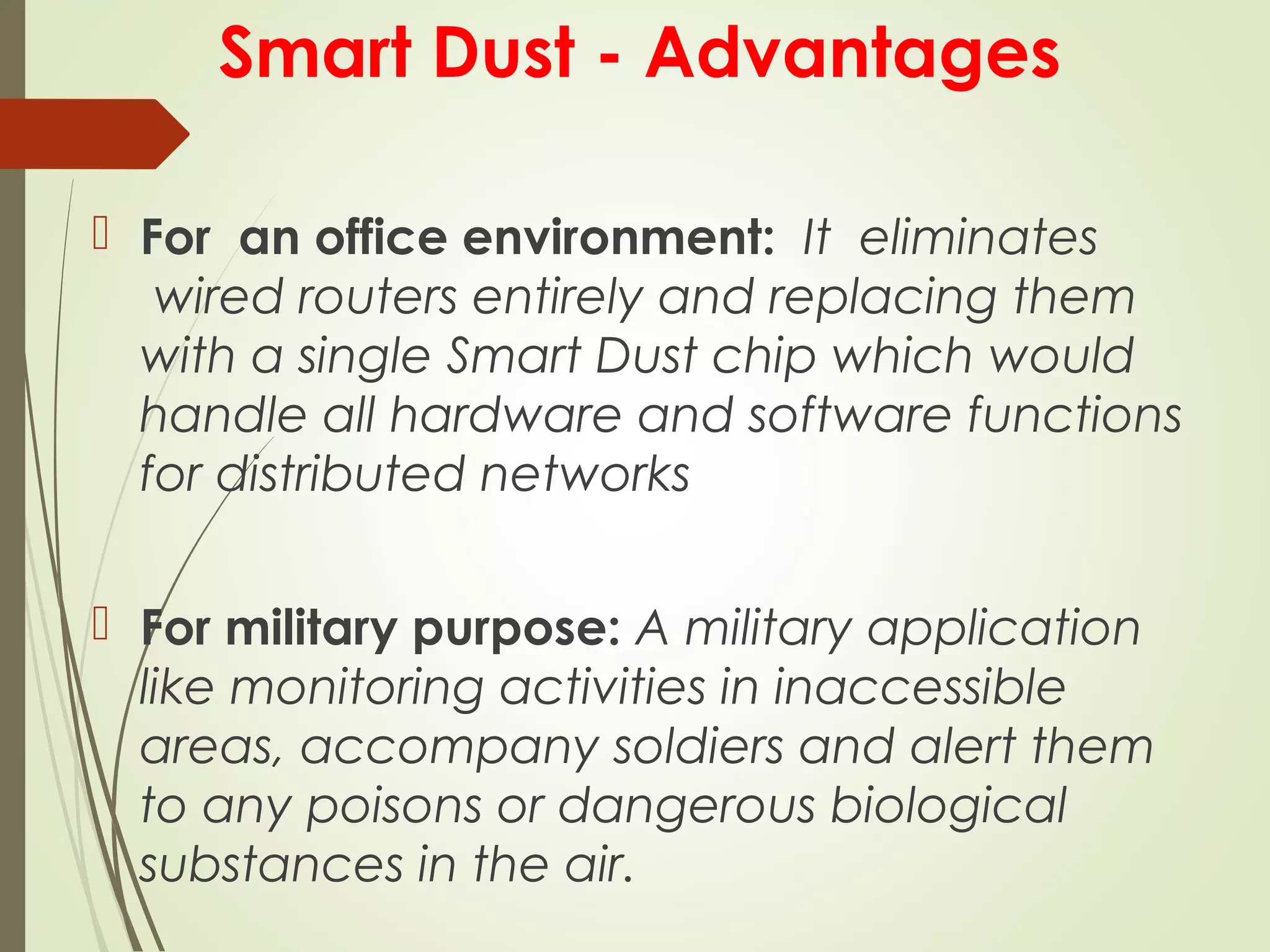 Smart Dust - Advantages
 For  an office environment: It  eliminates
 wired routers entirely and replacing them
with a single Smart Dust chip which would
handle all hardware and software functions
for distributed networks
 For military purpose: A military application
like monitoring activities in inaccessible
areas, accompany soldiers and alert them
to any poisons or dangerous biological
substances in the air.
 