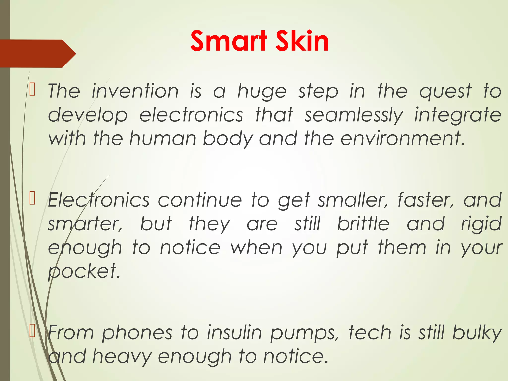 Smart Skin
 The invention is a huge step in the quest to
develop electronics that seamlessly integrate
with the human body and the environment.
 Electronics continue to get smaller, faster, and
smarter, but they are still brittle and rigid
enough to notice when you put them in your
pocket.
 From phones to insulin pumps, tech is still bulky
and heavy enough to notice.
 