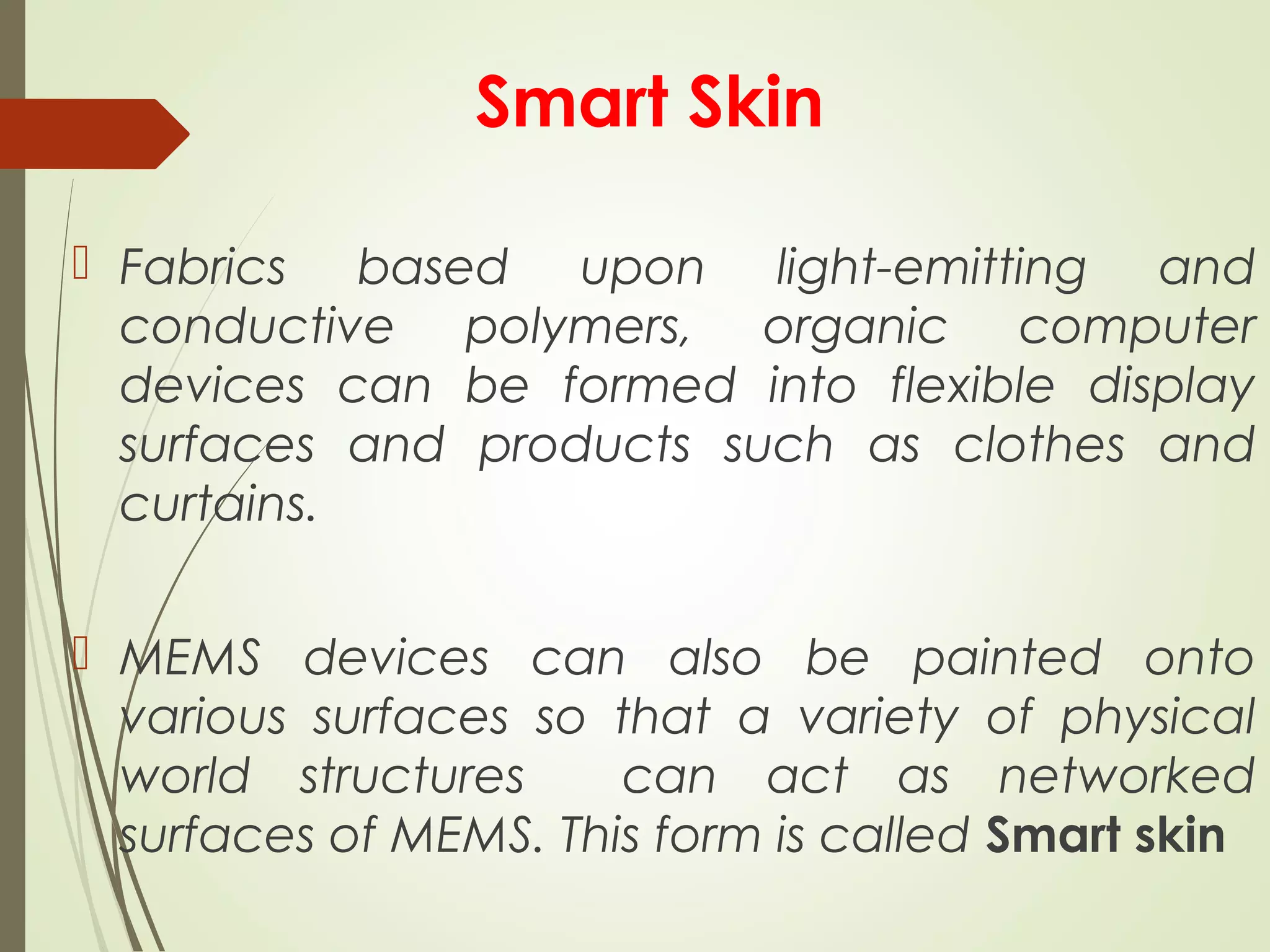 Smart Skin
 Fabrics based upon light-emitting and
conductive polymers, organic computer
devices can be formed into flexible display
surfaces and products such as clothes and
curtains.
 MEMS devices can also be painted onto
various surfaces so that a variety of physical
world structures can act as networked
surfaces of MEMS. This form is called Smart skin
 