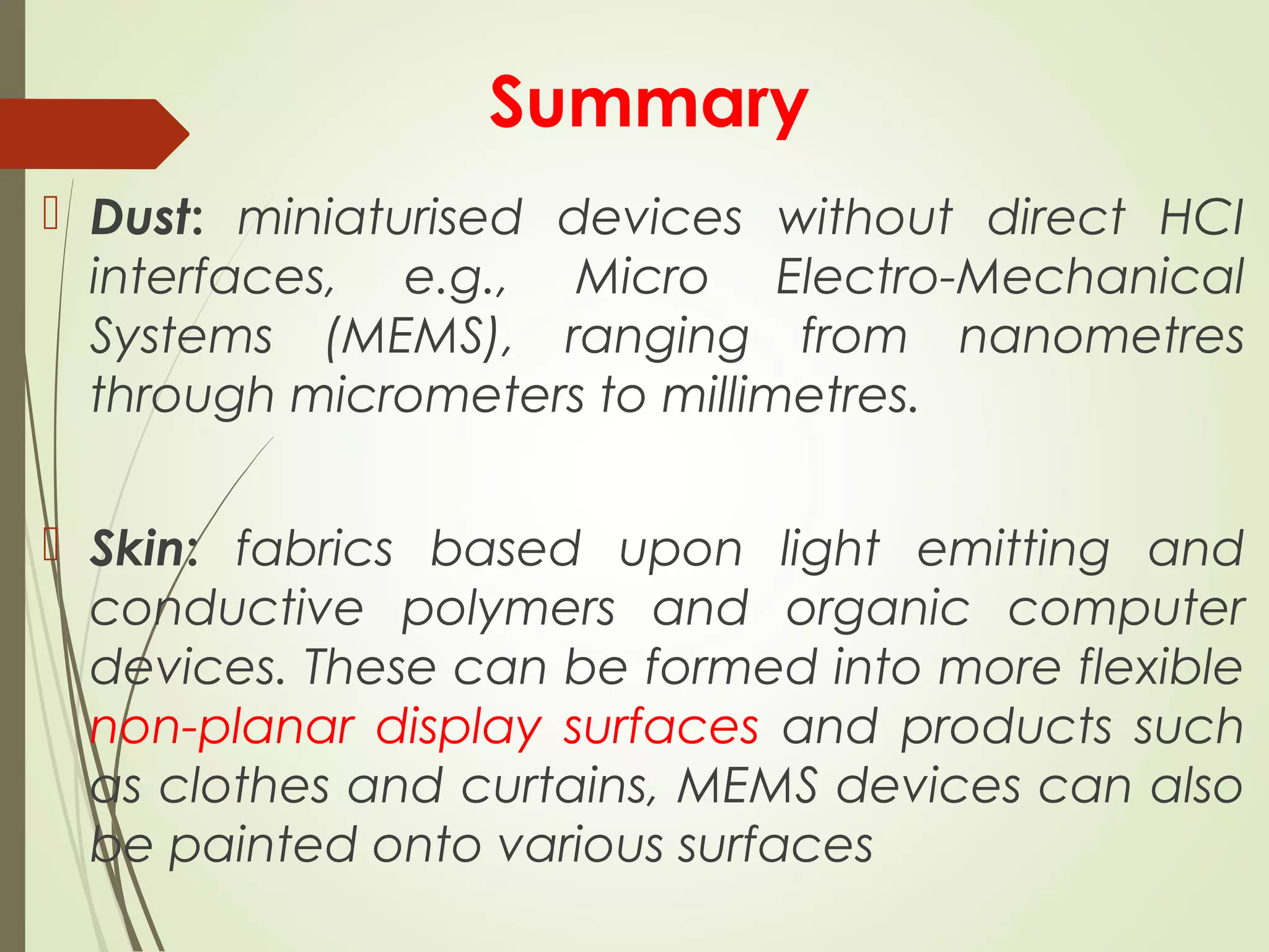 Summary
 Dust: miniaturised devices without direct HCI
interfaces, e.g., Micro Electro-Mechanical
Systems (MEMS), ranging from nanometres
through micrometers to millimetres.
 Skin: fabrics based upon light emitting and
conductive polymers and organic computer
devices. These can be formed into more flexible
non-planar display surfaces and products such
as clothes and curtains, MEMS devices can also
be painted onto various surfaces
 