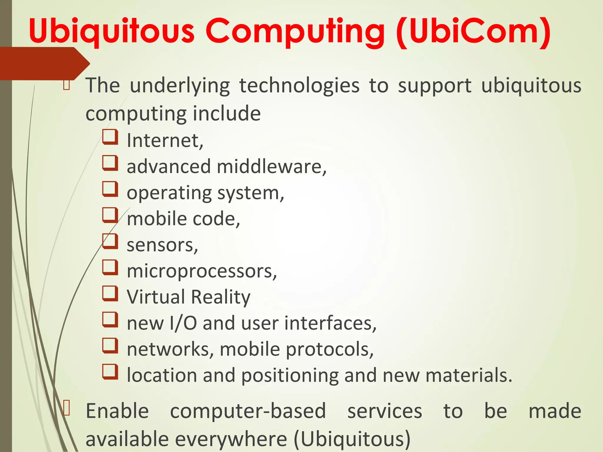 Ubiquitous Computing (UbiCom)
 The underlying technologies to support ubiquitous
computing include
 Internet,
 advanced middleware,
 operating system,
 mobile code,
 sensors,
 microprocessors,
 Virtual Reality
 new I/O and user interfaces,
 networks, mobile protocols,
 location and positioning and new materials.
 Enable computer-based services to be made
available everywhere (Ubiquitous)
 
