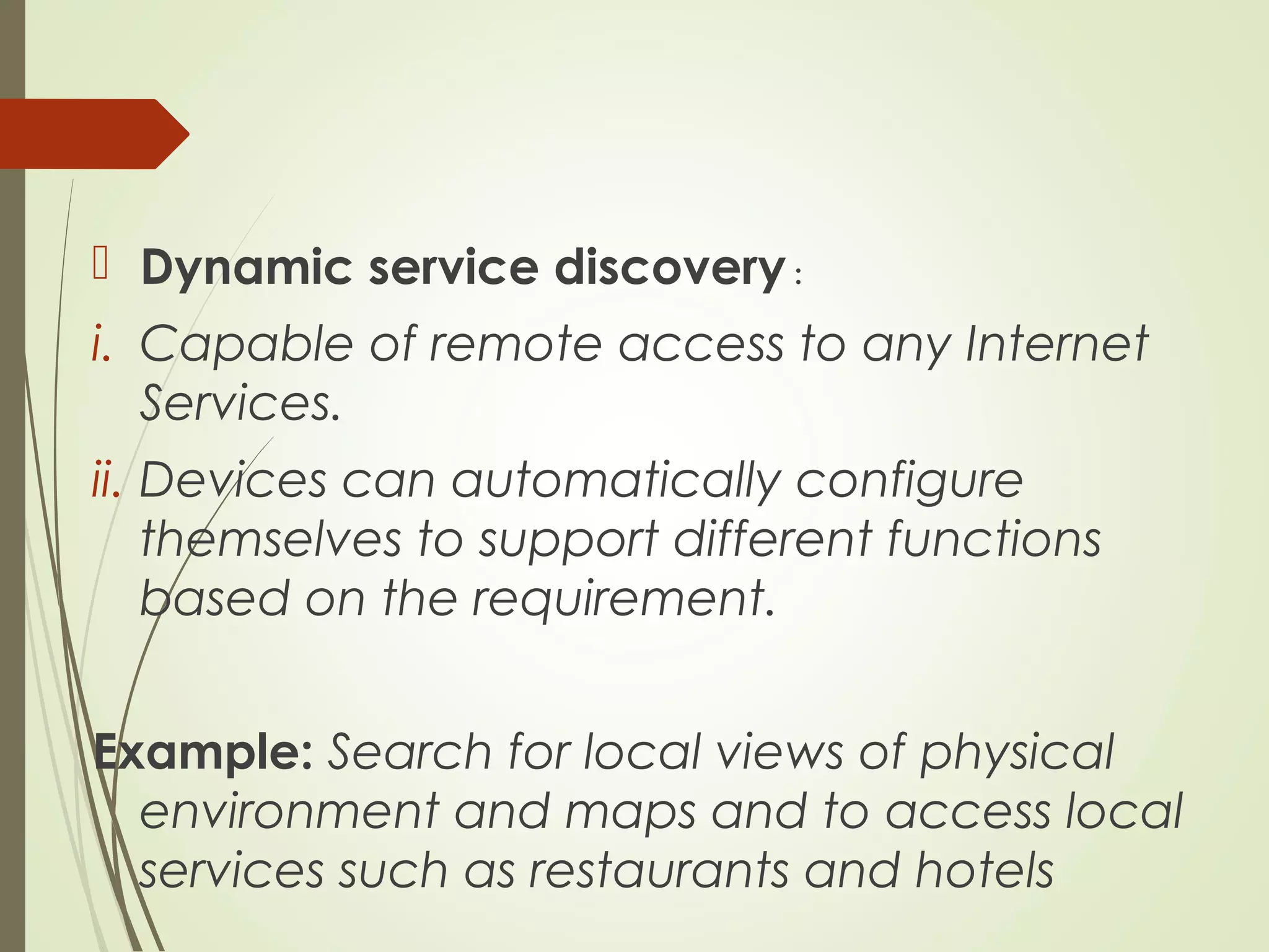  Dynamic service discovery :
i. Capable of remote access to any Internet
Services.
ii. Devices can automatically configure
themselves to support different functions
based on the requirement.
Example: Search for local views of physical
environment and maps and to access local
services such as restaurants and hotels
 