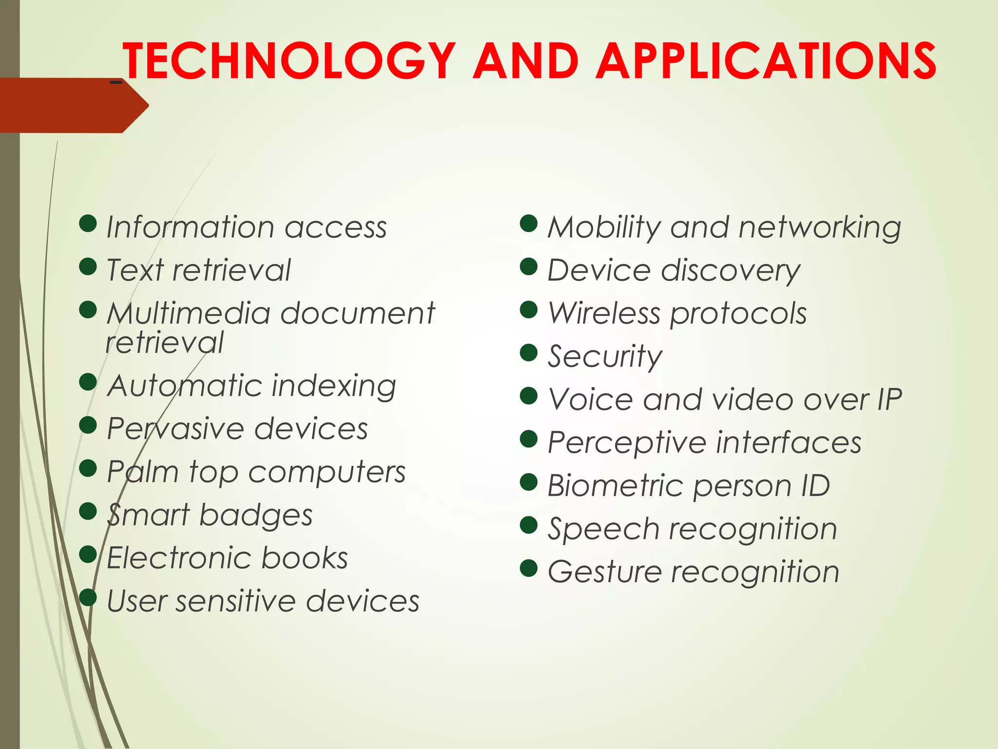 TECHNOLOGY AND APPLICATIONS
Information access
Text retrieval
Multimedia document
retrieval
Automatic indexing
Pervasive devices
Palm top computers
Smart badges
Electronic books
User sensitive devices
Mobility and networking
Device discovery
Wireless protocols
Security
Voice and video over IP
Perceptive interfaces
Biometric person ID
Speech recognition
Gesture recognition
 
