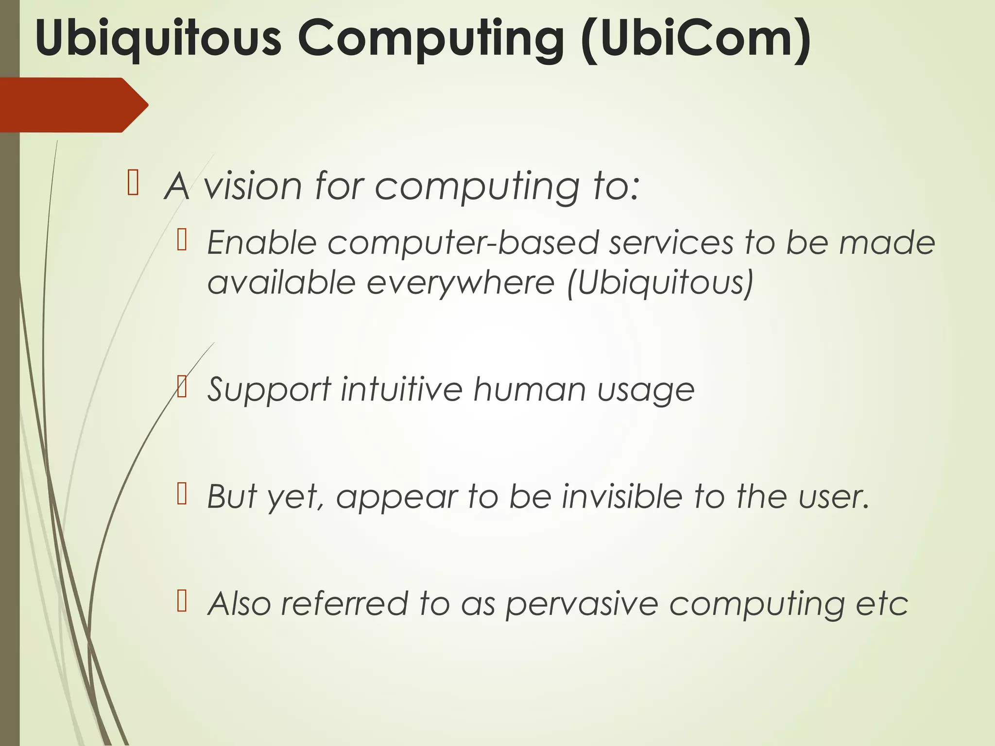 Ubiquitous Computing (UbiCom)
 A vision for computing to:
 Enable computer-based services to be made
available everywhere (Ubiquitous)
 Support intuitive human usage
 But yet, appear to be invisible to the user.
 Also referred to as pervasive computing etc
 