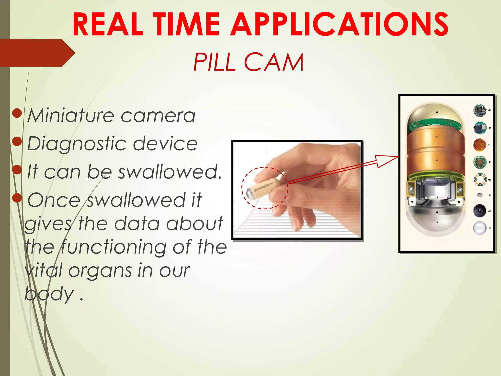 PILL CAM
Miniature camera
Diagnostic device
It can be swallowed.
Once swallowed it
gives the data about
the functioning of the
vital organs in our
body .
REAL TIME APPLICATIONS
 