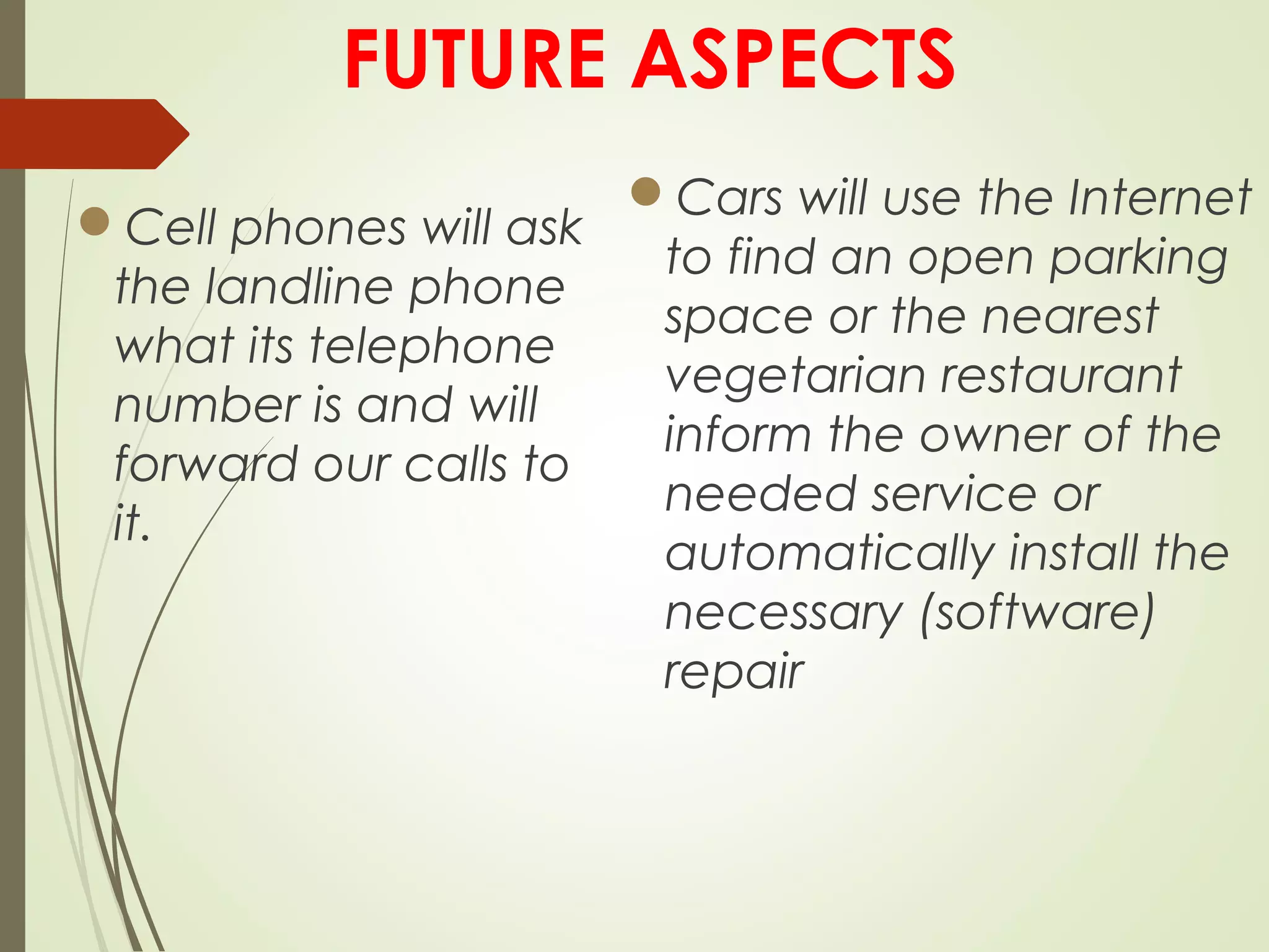 FUTURE ASPECTS
Cell phones will ask
the landline phone
what its telephone
number is and will
forward our calls to
it.
Cars will use the Internet
to find an open parking
space or the nearest
vegetarian restaurant
inform the owner of the
needed service or
automatically install the
necessary (software)
repair 
 