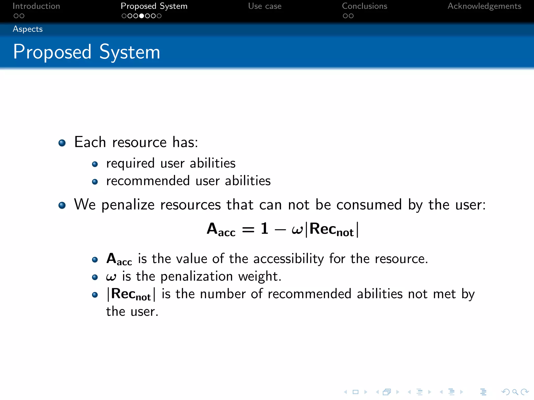 Introduction         Proposed System        Use case     Conclusions     Acknowledgements

Aspects


Proposed System



               Each resource has:
                   required user abilities
                   recommended user abilities
               We penalize resources that can not be consumed by the user:
                                       Aacc = 1 − ω|Recnot |
                   Aacc is the value of the accessibility for the resource.
                   ω is the penalization weight.
                   |Recnot | is the number of recommended abilities not met by
                   the user.
 