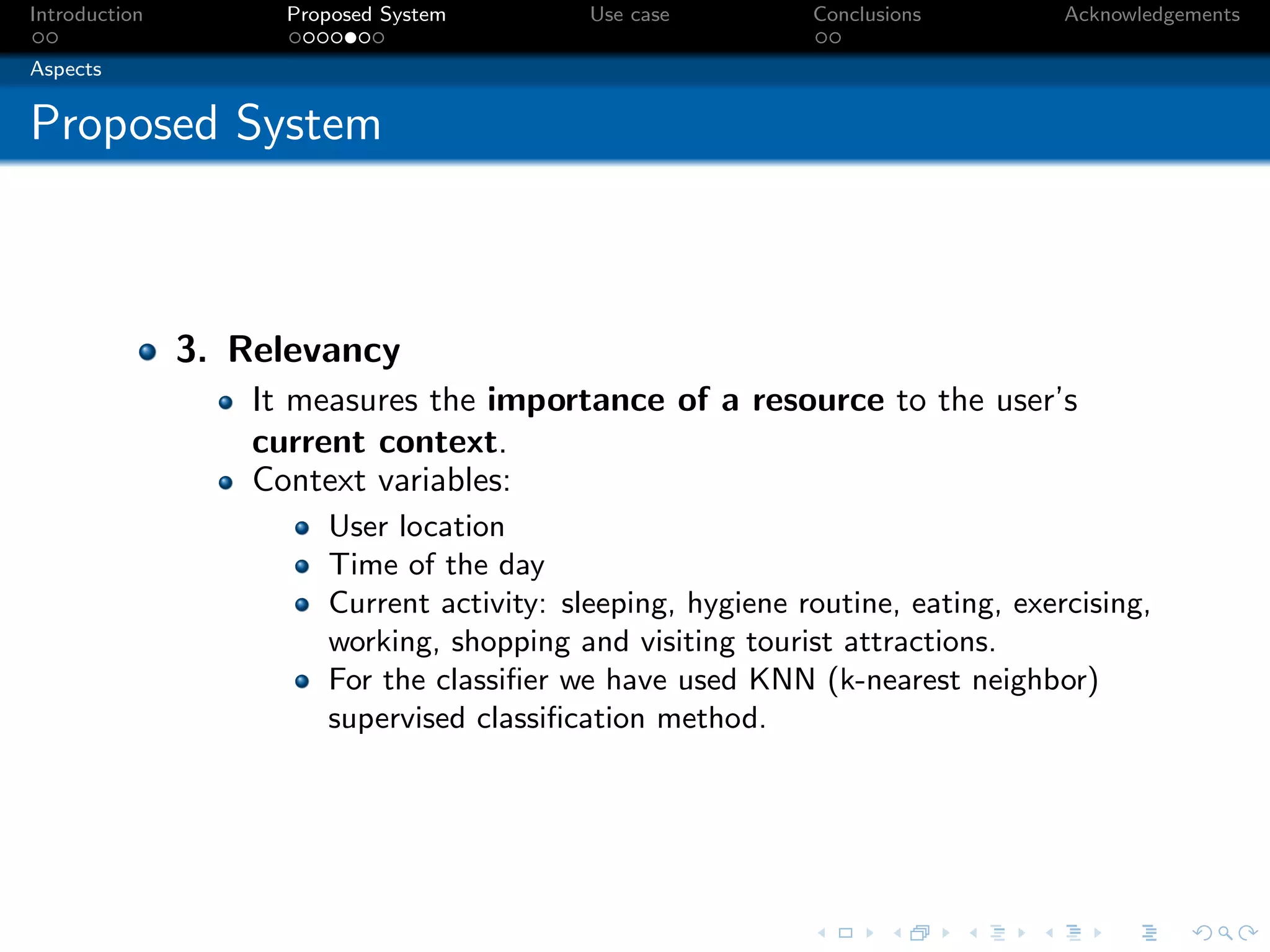 Introduction         Proposed System        Use case         Conclusions         Acknowledgements

Aspects


Proposed System



               3. Relevancy
                   It measures the importance of a resource to the user’s
                   current context.
                   Context variables:
                        User location
                        Time of the day
                        Current activity: sleeping, hygiene routine, eating, exercising,
                        working, shopping and visiting tourist attractions.
                        For the classiﬁer we have used KNN (k-nearest neighbor)
                        supervised classiﬁcation method.
 