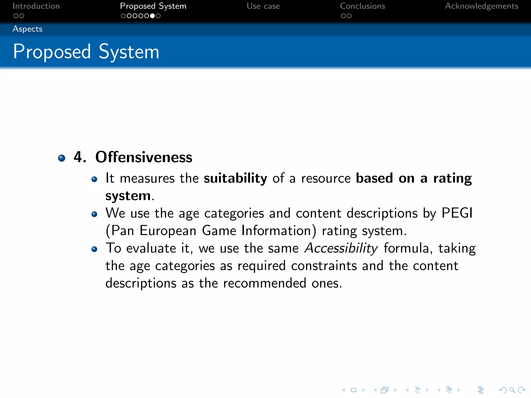 Introduction         Proposed System      Use case       Conclusions      Acknowledgements

Aspects


Proposed System



               4. Oﬀensiveness
                   It measures the suitability of a resource based on a rating
                   system.
                   We use the age categories and content descriptions by PEGI
                   (Pan European Game Information) rating system.
                   To evaluate it, we use the same Accessibility formula, taking
                   the age categories as required constraints and the content
                   descriptions as the recommended ones.
 