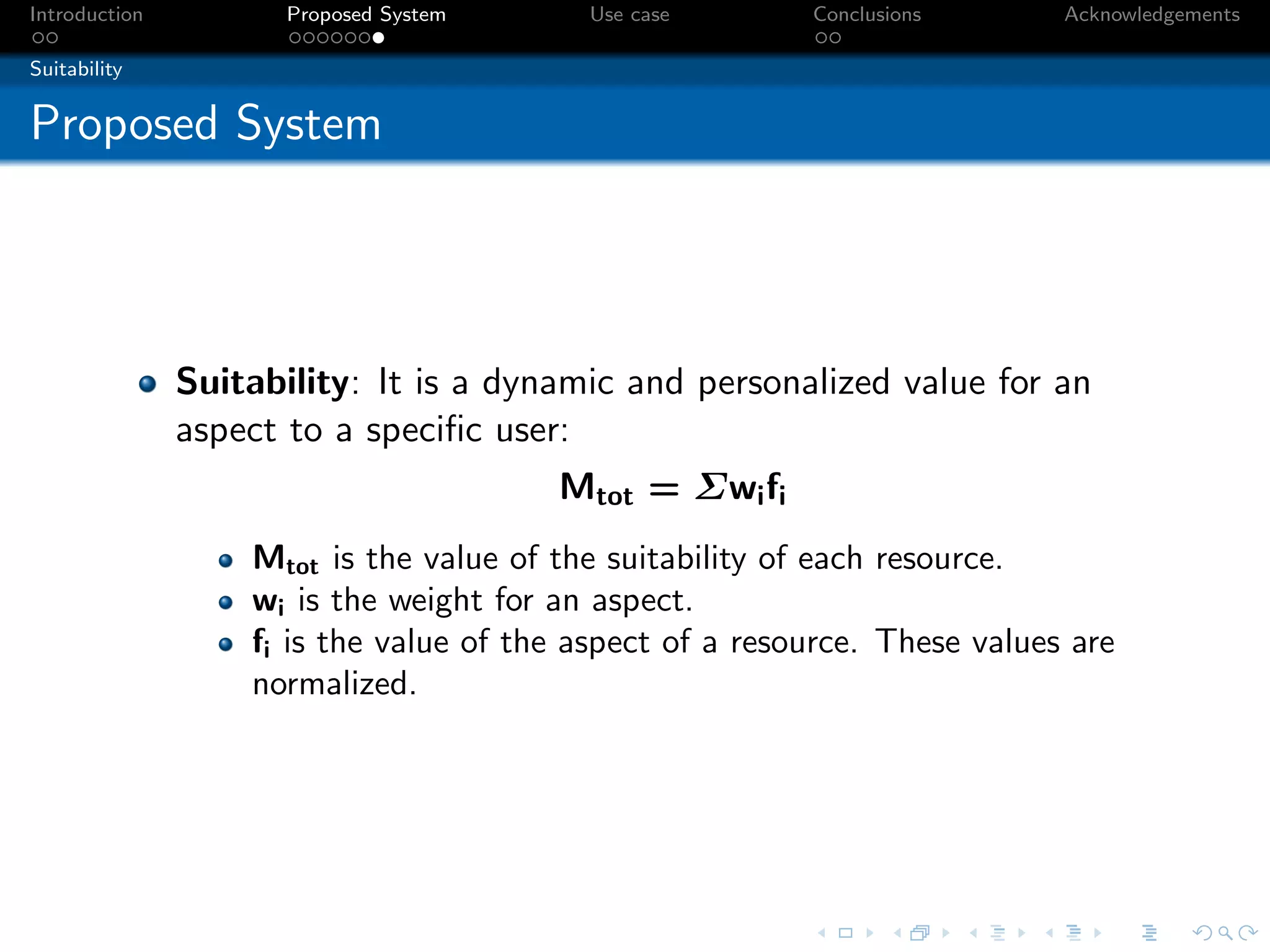 Introduction          Proposed System     Use case        Conclusions       Acknowledgements

Suitability


Proposed System




               Suitability: It is a dynamic and personalized value for an
               aspect to a speciﬁc user:
                                        Mtot = Σwi fi
                   Mtot is the value of the suitability of each resource.
                   wi is the weight for an aspect.
                   fi is the value of the aspect of a resource. These values are
                   normalized.
 