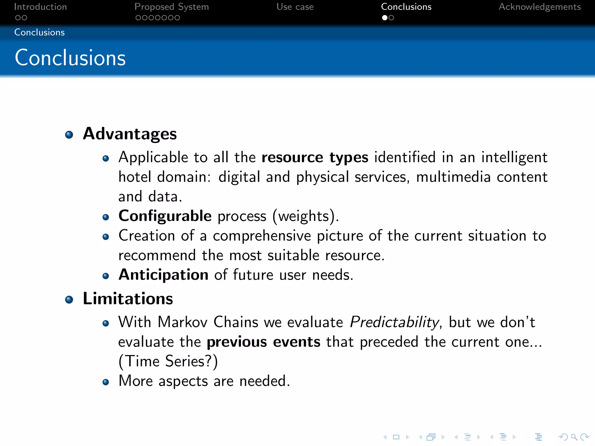 Introduction         Proposed System      Use case        Conclusions      Acknowledgements

Conclusions


Conclusions


               Advantages
                   Applicable to all the resource types identiﬁed in an intelligent
                   hotel domain: digital and physical services, multimedia content
                   and data.
                   Conﬁgurable process (weights).
                   Creation of a comprehensive picture of the current situation to
                   recommend the most suitable resource.
                   Anticipation of future user needs.
               Limitations
                   With Markov Chains we evaluate Predictability, but we don’t
                   evaluate the previous events that preceded the current one...
                   (Time Series?)
                   More aspects are needed.
 