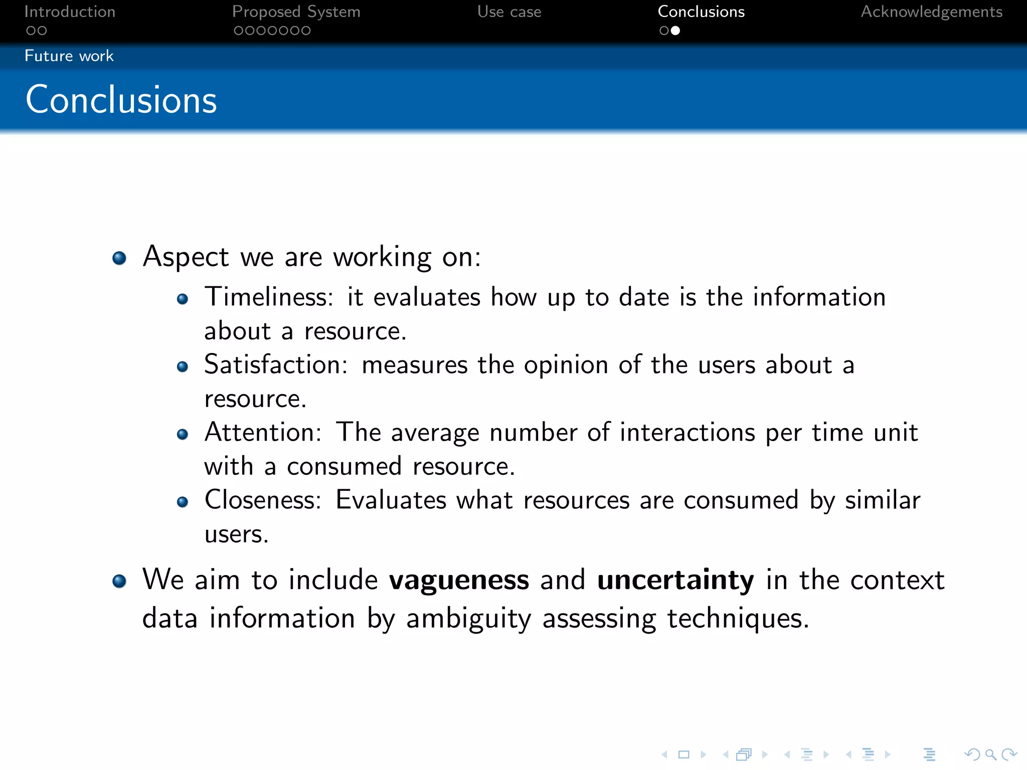 Introduction         Proposed System     Use case       Conclusions     Acknowledgements

Future work


Conclusions


               Aspect we are working on:
                   Timeliness: it evaluates how up to date is the information
                   about a resource.
                   Satisfaction: measures the opinion of the users about a
                   resource.
                   Attention: The average number of interactions per time unit
                   with a consumed resource.
                   Closeness: Evaluates what resources are consumed by similar
                   users.
               We aim to include vagueness and uncertainty in the context
               data information by ambiguity assessing techniques.
 