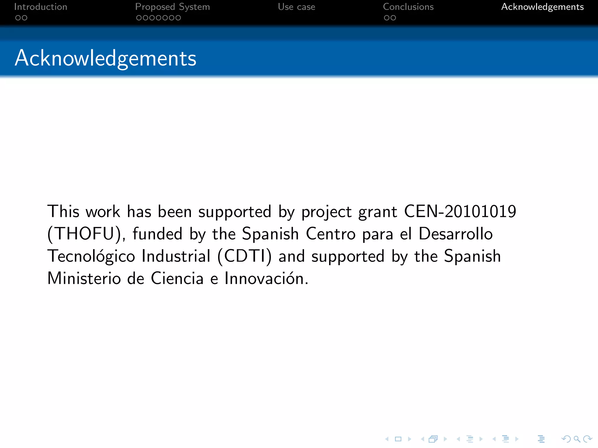 Introduction     Proposed System   Use case     Conclusions    Acknowledgements




Acknowledgements




       This work has been supported by project grant CEN-20101019
       (THOFU), funded by the Spanish Centro para el Desarrollo
       Tecnol´gico Industrial (CDTI) and supported by the Spanish
             o
       Ministerio de Ciencia e Innovaci´n.
                                       o
 