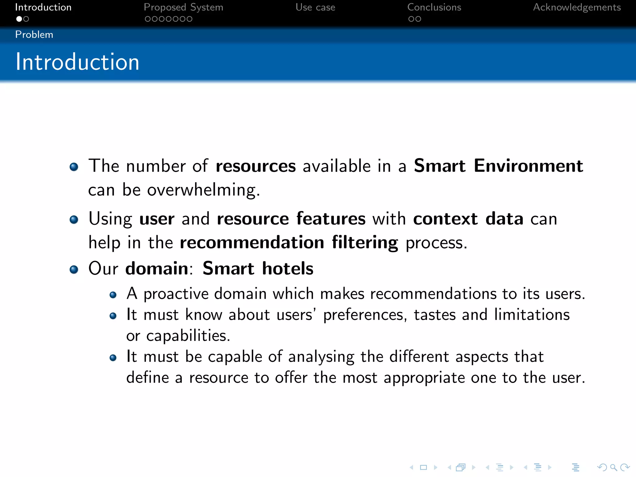 Introduction         Proposed System     Use case       Conclusions      Acknowledgements

Problem


Introduction



               The number of resources available in a Smart Environment
               can be overwhelming.
               Using user and resource features with context data can
               help in the recommendation ﬁltering process.
               Our domain: Smart hotels
                   A proactive domain which makes recommendations to its users.
                   It must know about users’ preferences, tastes and limitations
                   or capabilities.
                   It must be capable of analysing the diﬀerent aspects that
                   deﬁne a resource to oﬀer the most appropriate one to the user.
 