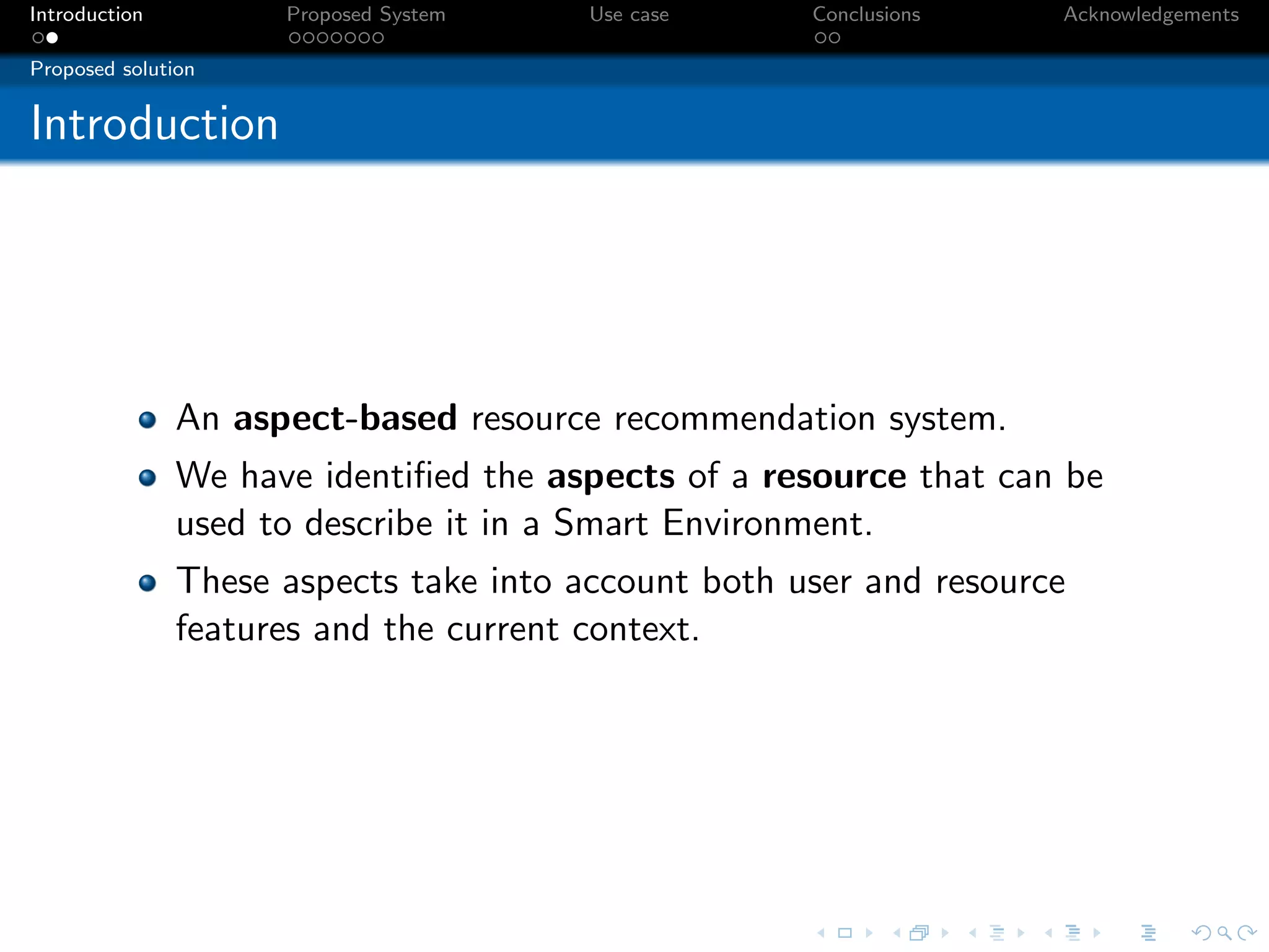 Introduction         Proposed System    Use case     Conclusions    Acknowledgements

Proposed solution


Introduction




               An aspect-based resource recommendation system.
               We have identiﬁed the aspects of a resource that can be
               used to describe it in a Smart Environment.
               These aspects take into account both user and resource
               features and the current context.
 