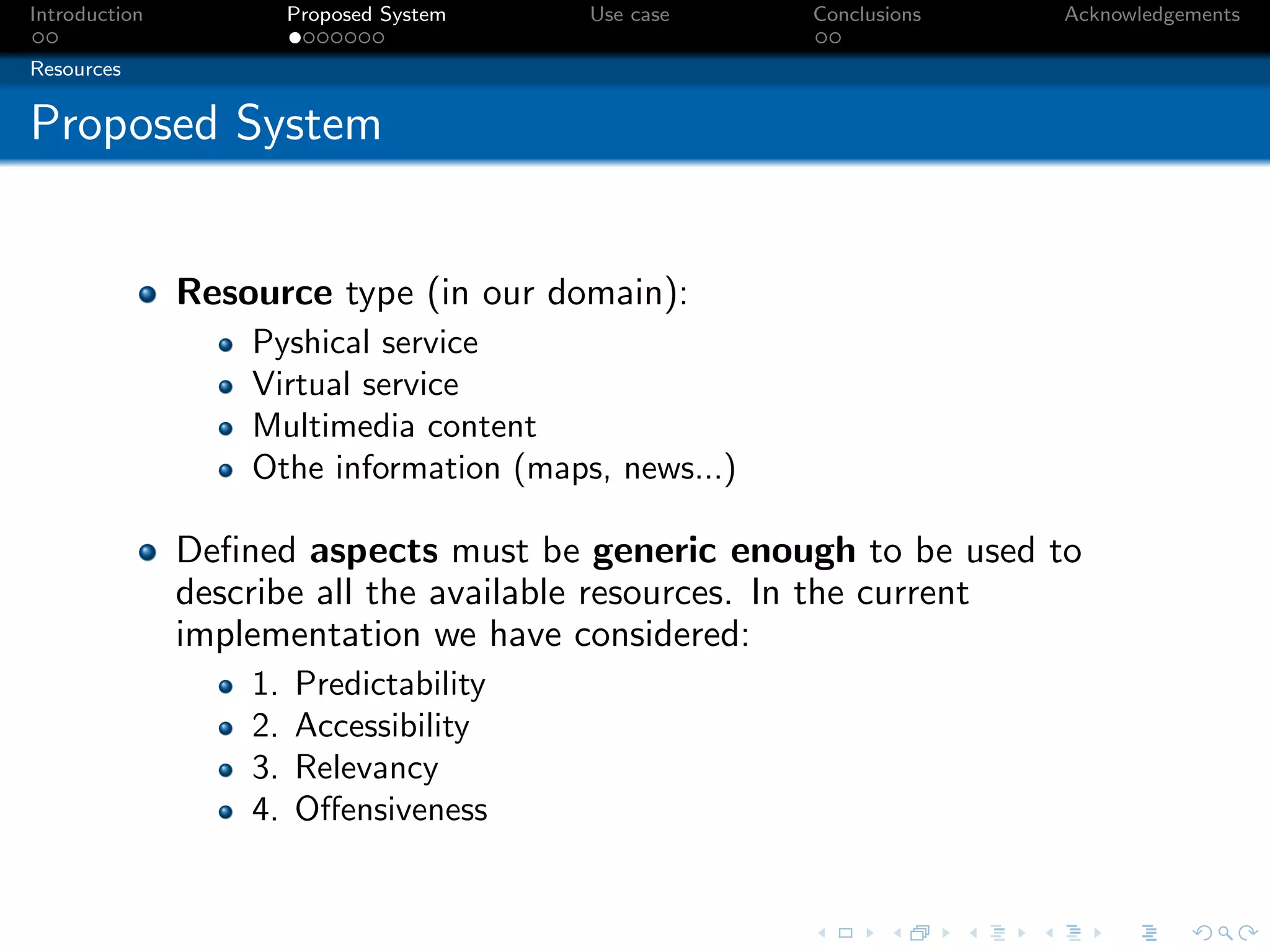 Introduction            Proposed System   Use case    Conclusions   Acknowledgements

Resources


Proposed System


               Resource type (in our domain):
                   Pyshical service
                   Virtual service
                   Multimedia content
                   Othe information (maps, news...)

               Deﬁned aspects must be generic enough to be used to
               describe all the available resources. In the current
               implementation we have considered:
                   1.   Predictability
                   2.   Accessibility
                   3.   Relevancy
                   4.   Oﬀensiveness
 