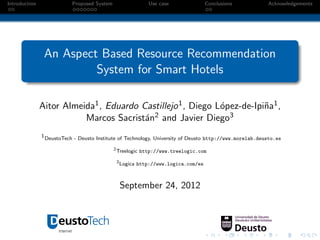 Introduction               Proposed System                     Use case                Conclusions       Acknowledgements




                An Aspect Based Resource Recommendation
                         System for Smart Hotels

               Aitor Almeida1 , Eduardo Castillejo 1 , Diego L´pez-de-Ipi˜a1 ,
                                                              o          n
                          Marcos Sacrist´n
                                         a 2 and Javier Diego3

               1 DeustoTech - Deusto Institute of Technology, University of Deusto http://www.morelab.deusto.es

                                             2
                                                 Treelogic http://www.treelogic.com
                                                 3
                                                     Logica http://www.logica.com/es



                                                     September 24, 2012
 