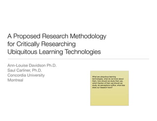 A Proposed Research Methodology
for Critically Researching
Ubiquitous Learning Technologies
Ann-Louise Davidson Ph.D.

Saul Carliner, Ph.D.

Concordia University

Montreal
What are ubiquitous learning
technologies, what do we know about
them, how should we study their use,
which fraction of their use should we
study, do perceptions suﬃce, what bias
does our research have?
 
