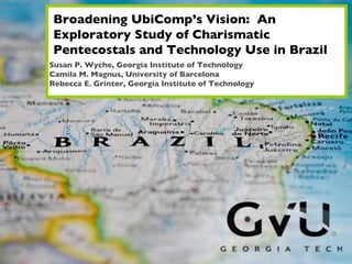 Broadening UbiComp’s Vision:  An Exploratory Study of Charismatic Pentecostals and Technology Use in Brazil Susan P. Wyche, Georgia Institute of Technology Camila M. Magnus, University of Barcelona Rebecca E. Grinter, Georgia Institute of Technology 