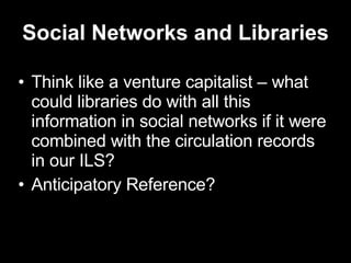 Social Networks and Libraries Think like a venture capitalist – what could libraries do with all this information in social networks if it were combined with the circulation records in our ILS? Anticipatory Reference? 