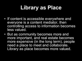 Library as Place If content is accessible everywhere and everyone is a content mediator, then controlling access to information becomes less valued. But as community becomes more and more important, and real estate becomes more expensive (in the long term), people need a place to meet and collaborate.  Library as place becomes more valued. 