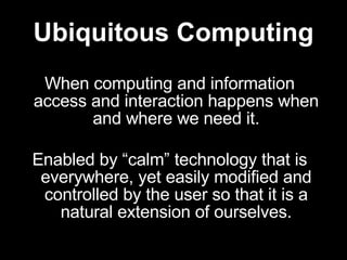Ubiquitous Computing When computing and information access and interaction happens when and where we need it. Enabled by “calm” technology that is everywhere, yet easily modified and controlled by the user so that it is a natural extension of ourselves. 