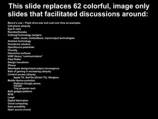 This slide replaces 62 colorful, image only slides that facilitated discussions around:  Moore’s Law – Flash drive size and cost over time as examples Cell phone ubiquity Eye-Fi card Roomba/Scooba Cothing/Technology mergers: solar, music, biofeedback, input-output technologies Ambient technology Homebrew robotics OpenSource potentials Chumby Interactive surfaces VOIP library “communicators” Pixel Roller Design inovations iPhone Nike/Apple design/input-output convergence Role of gaming in increasing ubiquity Content access ubiquity Apple TV, Sat>Go (Direct TV), Slingbox, Mobile device evolution Platform:Google phone FOLED Tiny projector tech BUG gadget platform RFID Loopt Digital fabrication Cloud computing Data portability Open source (more) 