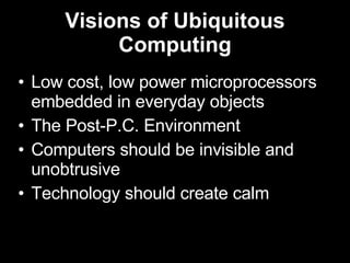 Visions of Ubiquitous Computing Low cost, low power microprocessors embedded in everyday objects The Post-P.C. Environment Computers should be invisible and unobtrusive Technology should create calm 