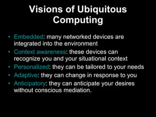 Visions of Ubiquitous Computing Embedded : many networked devices are integrated into the environment  Context awareness : these devices can recognize you and your situational context  Personalized : they can be tailored to your needs  Adaptive : they can change in response to you  Anticipatory : they can anticipate your desires without conscious mediation.  