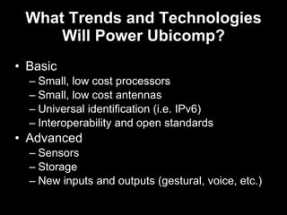 What Trends and Technologies Will Power Ubicomp? Basic Small, low cost processors Small, low cost antennas Universal identification (i.e. IPv6) Interoperability and open standards Advanced Sensors Storage New inputs and outputs (gestural, voice, etc.) 