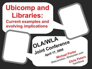 Ubicomp and Libraries: Current examples and evolving implications   OLA/WLA   Joint Conference   April 17, 2008 Chris Peters TechSoup Michael Porter WebJunction, libraryman.com 