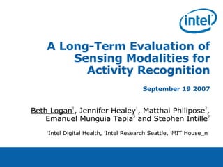 A Long-Term Evaluation of Sensing Modalities for Activity Recognition September 19 2007 Beth Logan 1 , Jennifer Healey 1 , Matthai Philipose 2 , Emanuel Munguia Tapia 3  and Stephen Intille 3 1 Intel Digital Health,  2 Intel Research Seattle,  3 MIT House_n  