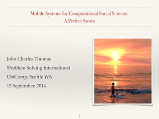 Mobile Systems for Computational Social Science: 
A Perfect Storm 
John Charles Thomas! 
!Problem Solving International! 
UbiComp, Seattle WA! 
13 September, 2014 
1 
 