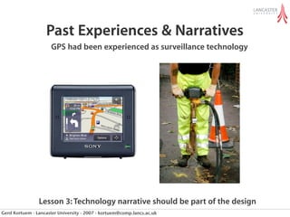 Past Experiences & Narratives
                      GPS had been experienced as surveillance technology




                Lesson 3: Technology narrative should be part of the design
Gerd Kortuem - Lancaster University - 2007 - kortuem@comp.lancs.ac.uk
 