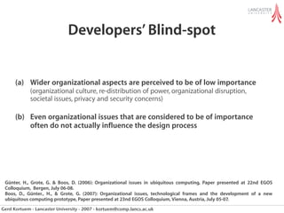 Developers’ Blind-spot


      (a) Wider organizational aspects are perceived to be of low importance
             (organizational culture, re-distribution of power, organizational disruption,
             societal issues, privacy and security concerns)

      (b) Even organizational issues that are considered to be of importance
          often do not actually influence the design process




 Günter, H., Grote, G. & Boos, D. (2006): Organizational issues in ubiquitous computing, Paper presented at 22nd EGOS
 Colloquium, Bergen, July 06-08.
 Boos, D., Günter., H., & Grote, G. (2007): Organizational issues, technological frames and the development of a new
 ubiquitous computing prototype, Paper presented at 23nd EGOS Colloquium, Vienna, Austria, July 05-07.
Gerd Kortuem - Lancaster University - 2007 - kortuem@comp.lancs.ac.uk
 