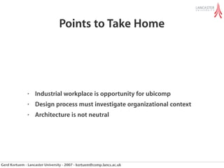 Points to Take Home




               •   Industrial workplace is opportunity for ubicomp
               •   Design process must investigate organizational context
               •   Architecture is not neutral




Gerd Kortuem - Lancaster University - 2007 - kortuem@comp.lancs.ac.uk
 