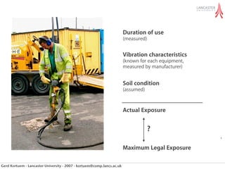 all daily trigger tim
                                                                short-term exposu
                                                                 Duration of use
                                                                exposure action).
                                                                        (measured)


                                                                average daily expo
                                                                 Vibration characteristics
                                                                        (known for each equipment,
                                                                        measured by manufacturer)



                                                                            • Daily exposu
                                                                        Soil condition
                                                                        (assumed)


                                                                            •Exposure exposu
                                                                        Actual
                                                                               Daily
                                                                                     ?
                                                                A(8) is deﬁned as
                                                                        Maximum Legal Exposure

Gerd Kortuem - Lancaster University - 2007 - kortuem@comp.lancs.ac.uk                ahv = actual
 