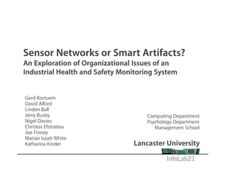 Sensor Networks or Smart Artifacts?
An Exploration of Organizational Issues of an
Industrial Health and Safety Monitoring System


Gerd Kortuem
David Alford
Linden Ball
Jerry Busby                          Computing Department
Nigel Davies                         Psychology Department
Christos Efstratiou                     Management School
Joe Finney
Marian Iszatt White
Katharina Kinder                 Lancaster University
 