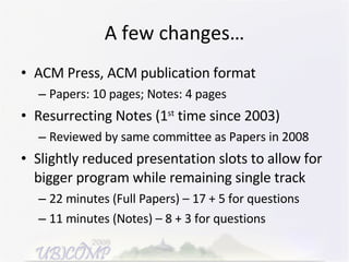 A few changes… ACM Press, ACM publication format Papers: 10 pages; Notes: 4 pages Resurrecting Notes (1 st  time since 2003) Reviewed by same committee as Papers in 2008 Slightly reduced presentation slots to allow for bigger program while remaining single track 22 minutes (Full Papers) – 17 + 5 for questions 11 minutes (Notes) – 8 + 3 for questions 