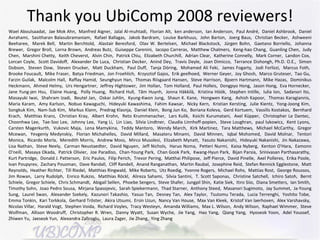 Thank you UbiComp 2008 reviewers! Wael Aboulsaadat,  Jae Mok Ahn,  Manfred Aigner,  Jalal Al-muhtadi,  Florian Alt,  ken anderson,  Ian Anderson,  Paul André,  Daniel Ashbrook,  Daniel Avrahami,  Sasitharan Balasubramaniam,  Rafael Ballagas,  Jakob Bardram,  Louise Barkhuus,  John Barton,  Joerg Baus,  Christian Becker,  Ashweeni Beeharee,  Marek Bell,  Martin Berchtold,  Alastair Beresford,  Olav W. Bertelsen,  Michael Blackstock,  Jürgen Bohn,  Gaetano Borriello,  Johanna Brewer,  Gregor Broll,  Lorna Brown,  Andreas Butz,  Guiseppe Carenini,  Iacopo Carreras,  Matthew Chalmers,  Keng-hao Chang,  Guanling Chen,  Judy Chen,  Marshini Chetty,  Keith Cheverst,  Alvin Chin,  Patrick Chiu,  Elizabeth Churchill,  Adrian Clear,  Katherine Connelly,  Mark Corner,  Landon Cox,  Lorcan Coyle,  Scott Davidoff,  Alexander De Luca,  Christian Decker,  Anind Dey,  Travis Deyle,  Joan Dimicco,  Terrance Dishongh, Ph.D. O.E.,  Simon Dobson,  Steven Dow,  Steven Drucker,  Matt Duckham,  Paul Duff,  Tanja Döring,  Mohamed Ali Feki,  James Fogarty,  Jodi Forlizzi,  Marcus Foth,  Brooke Foucault,  Mike Fraser,  Batya Friedman,  Jon Froehlich,  Krzysztof Gajos,  Erik geelhoed,  Werner Geyer,  Joy Ghosh,  Marco Gruteser,  Tao Gu,  Farzin Guilak,  Malcolm Hall,  Raffay Hamid,  Seunghyun Han,  Thomas Riisgaard Hansen,  Steve Harrison,  Bjoern Hartmann,  Mike Hazas,  Dominikus Heckmann,  Ahmed Helmy,  Urs Hengartner,  Jeffrey Hightower,  Jim Hollan,  Tom Holland,  Paul Holleis,  Dongpyo Hong,  Jason Hong,  Eva Hornecker,  Jane Yung-jen Hsu,  Elaine Huang,  Polly Huang,  Richard Hull,  Tâm Huynh,  Jonna Häkkilä,  Kristina Höök,  Stephen Intille,  Iulia Ion,  Sadanori Ito,  Masayuki Iwai,  Shahram Izadi,  Beutel Jan,  Oskar Juhlin,  Kyung-Kwon Jung,  Shaun K. Kane,  Hongwen Kang,  Ashish Kapoor,  Thomas Karagiannis,  Maria Karam,  Amy Karlson,  Nobuo Kawaguchi,  Hideyuki Kawashima,  Fahim Kawsar,  Nicky Kern,  Kristian Kersting,  Julie Kientz,  Yong-Joong Kim,  Songkuk Kim,  Nam-Sub Kim,  Markus Klann,  Predrag Klasnja,  Daniel Klein,  Bong Jun Ko,  Boriana Koleva,  Gerd Kortuem,  Vassilis Kostakos,  Bernhard Krach,  Matthias Kranz,  Christian Kray,  Albert Krohn,  Reto Krummenacher,  Lars Kulik,  Koichi Kurumatani,  Axel Küpper,  Christopher Le Dantec,  Choonhwa Lee,  Tae-Soo Lee,  Johnny Lee,  Yang Li,  Lin Liao,  Silvia Lindtner,  Claudia Linnhoff-popien,  Steve Loughran,  paul lukowicz,  Kent Lyons,  Carsten Magerkurth,  Vukovic Maja,  Lena Mamykina,  Teddy Mantoro,  Wendy March,  Kirk Martinez,  Tara Matthews,  Michael McCarthy,  Gregor Mcewan,  Yevgeniy Medynskiy,  Florian Michahelles,  David Millard,  Masateru Minami,  David Minnen,  Iqbal Mohomed,  David Molnar,  Tentori Monica,  Ricardo Morla,  Meredith Morris,  Andrew Moss,  Mirco Musolesi,  Elizabeth Mynatt,  Yasuto Nakanishi,  Hideyuki Nakanishi,  Jin Nakazawa,  Lisa Nathan,  Steve Neely,  Carman Neustaedter,  David Nguyen,  Jeff Nichols,  Haruo Noma,  Petteri Nurmi,  Kaisa Nyberg,  Kenton O'Hara,  Eamonn O'neill,  Masaya Okada,  Patrick Olivier,  Joe Paradiso,  Chan-Young Park,  Chan Gook Park,  Kwang-Hyun Park,  Bijan Parsia,  Srinivasan Parthasarathy,  Kurt Partridge,  Donald J. Patterson,  Eric Paulos,  Filip Perich,  Trevor Pering,  Matthai Philipose,  Jeff Pierce,  David Pinelle,  Axel Polleres,  Erika Poole,  Ivan Poupyrev,  Zachary Pousman,  Dave Randall,  Cliff Randell,  Anand Ranganathan,  Martin Raubal,  Josephine Reid,  Stefan Rennick Egglestone,  Matt Reynolds,  Heather Richter,  Till Riedel,  Matthias Ringwald,  Mike Roberts,  Utz Roedig,  Yvonne Rogers,  Michael Rohs,  Mattias Rost,  George Roussos,  Jim Rowan,  Larry Rudolph,  Enrico Rukzio,  Matthias Röckl,  Alireza Sahami,  Silvia Santini,  T. Scott Saponas,  Christine Satchell,  Ichiro Satoh,  Bernt Schiele,  Gregor Schiele,  Chris Schmandt,  Abigail Sellen,  Phoebe Sengers,  Steve Shafer,  Jungpil Shin,  Katie Siek,  Itiro Siio,  Diana Smetters,  Ian Smith,  Timothy Sohn,  Joao Pedro Sousa,  Mirjana Spasojevic,  Sarah Spiekermann,  Thad Starner,  Anthony Steed,  Masanori Sugimoto,  Jay Summet,  Ja-Young Sung,  Laurel Swan,  Alexander Szekely,  Kazunori Takashio,  Yasuo Tan,  Desney Tan,  Alex Taylor,  Tsutomu Terada,  Lucia Terrenghi,  Yoshito Tobe,  Emma Tonkin,  Kari Torkkola,  Gerhard Tröster,  Akira Utsumi,  Ersin Uzun,  Nancy Van House,  Max Van Kleek,  Kristof Van laerhoven,  Alex Varshavsky,  Nicolas Villar,  Harald Vogt,  Stephen Voida,  Richard Voyles,  Tracy Westeyn,  Amanda Williams,  Max L. Wilson,  Andy Wilson,  Raphael Wimmer,  Steve Wolfman,  Allison Woodruff,  Christopher R. Wren,  Danny Wyatt,  Susan Wyche,  Jie Yang,  Hao Yang,  Qiang Yang,  Hyoseok Yoon,  Adel Youssef,  Zhiwen Yu,  Jaeseok Yun,  Alexandra Zafiroglu,  Laura Zager,  Jie Zhang,  Ying Zhang 