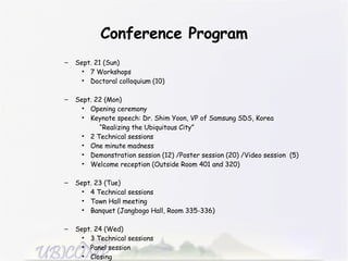 Conference Program Sept. 21 (Sun) 7 Workshops  Doctoral colloquium (10) Sept. 22 (Mon) Opening ceremony Keynote speech: Dr. Shim Yoon, VP of Samsung SDS, Korea   “ Realizing the Ubiquitous City” 2 Technical sessions One minute madness  Demonstration session (12) /Poster session (20) /Video session  (5) Welcome reception (Outside Room 401 and 320) Sept. 23 (Tue) 4 Technical sessions  Town Hall meeting Banquet (Jangbogo Hall, Room 335-336) Sept. 24 (Wed) 3 Technical sessions  Panel session Closing 