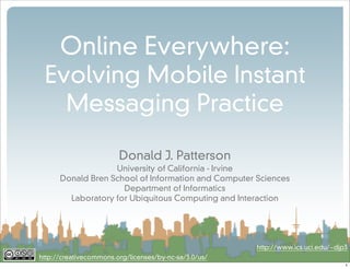 Online Everywhere:
 Evolving Mobile Instant
   Messaging Practice

                        Donald J. Patterson
                   University of California - Irvine
      Donald Bren School of Information and Computer Sciences
                     Department of Informatics
        Laboratory for Ubiquitous Computing and Interaction




                                                       http://www.ics.uci.edu/~djp3
http://creativecommons.org/licenses/by-nc-sa/3.0/us/
                                                                                  1