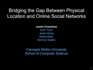 1
Bridging the Gap Between Physical
Location and Online Social Networks
Justin Cranshaw
Eran Toch
Jason Hong
Aniket Kittur
Norman Sadeh
Carnegie Mellon University
School of Computer Science
 