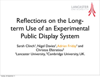 Reﬂections on the Long-
                term Use of an Experimental
                   Public Display System
                        Sarah Clinch1, Nigel Davies1, Adrian Friday1 and
                                     Christos Efstratiou2
                       1Lancaster University, 2Cambridge University, UK.




Tuesday, 20 September 11
 