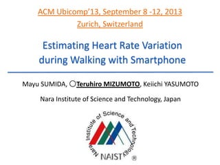 Estimating Heart Rate Variation
during Walking with Smartphone
Mayu SUMIDA, 〇Teruhiro MIZUMOTO, Keiichi YASUMOTO
Nara Institute of Science and Technology, Japan
ACM Ubicomp’13, September 8 -12, 2013
Zurich, Switzerland
 