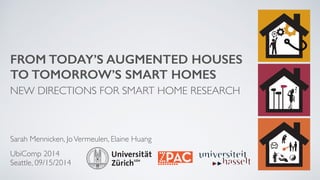 FROM TODAY’S AUGMENTED HOUSES 
TO TOMORROW’S SMART HOMES 
NEW DIRECTIONS FOR SMART HOME RESEARCH 
Sarah Mennicken, Jo Vermeulen, Elaine Huang 
UbiComp 2014 
Seattle, 09/15/2014 
 