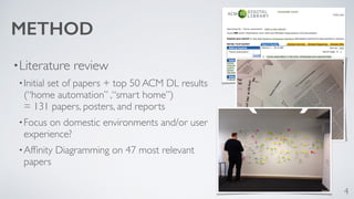 METHOD 
•Literature review 
•Initial set of papers + top 50 ACM DL results 
(“home automation” ,“smart home”) 
= 131 papers, posters, and reports 
•Focus on domestic environments and/or user 
experience? 
•Affinity Diagramming on 47 most relevant 
papers 
4 
 